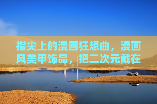 指尖上的漫画狂想曲,漫画风美甲饰品,把二次元戴在手上,指尖漫画狂想曲,二次元美甲随身戴 指尖上的漫画狂想曲,漫画风美甲饰品,把二次元戴在手上,指尖漫画狂想曲,二次元美甲随身戴