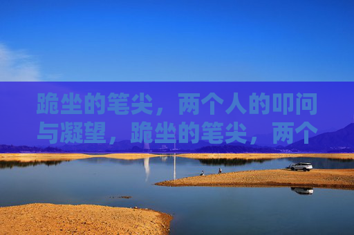 跪坐的笔尖,两个人的叩问与凝望,跪坐的笔尖,两个人的叩问与凝望 跪坐的笔尖,两个人的叩问与凝望,跪坐的笔尖,两个人的叩问与凝望