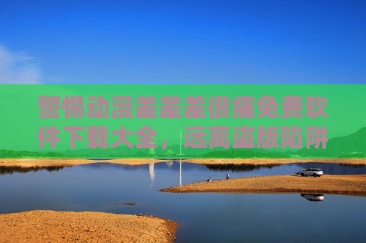 警惕动漫差差差很痛免费软件下载大全，远离盗版陷阱，拥抱正版资源，警惕动漫免费软件下载盗版陷阱，拥抱正版资源