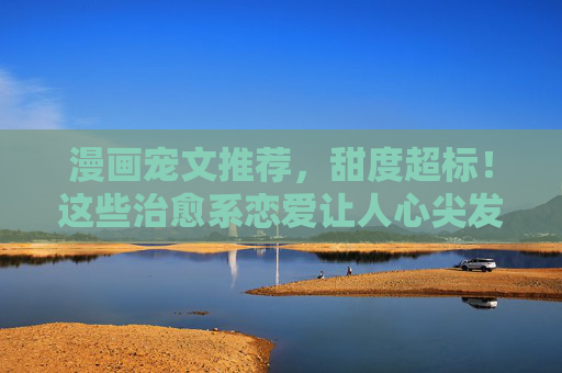漫画宠文推荐,甜度超标!这些治愈系恋爱让人心尖发颤~漫画宠文甜度超标!治愈系恋爱甜到心尖发颤 漫画宠文推荐,甜度超标!这些治愈系恋爱让人心尖发颤~漫画宠文甜度超标!治愈系恋爱甜到心尖发颤