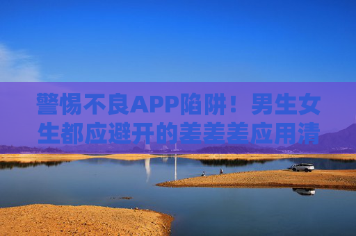警惕不良APP陷阱!男生女生都应避开的差差差应用清单,安全下载指南请收好,警惕不良APP陷阱!避坑清单与安全下载指南请收好 警惕不良APP陷阱!男生女生都应避开的差差差应用清单,安全下载指南请收好,警惕不良APP陷阱!避坑清单与安全下载指南请收好