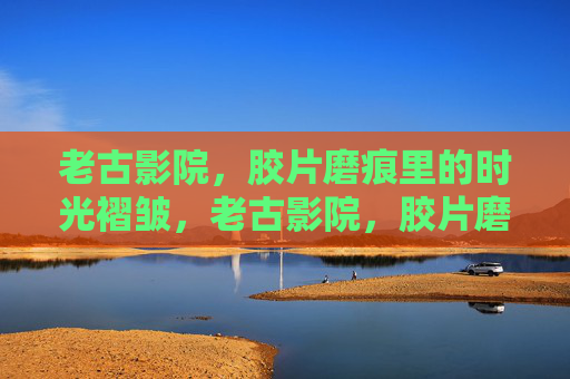 老古影院,胶片磨痕里的时光褶皱,老古影院,胶片磨痕与时光褶皱 老古影院,胶片磨痕里的时光褶皱,老古影院,胶片磨痕与时光褶皱