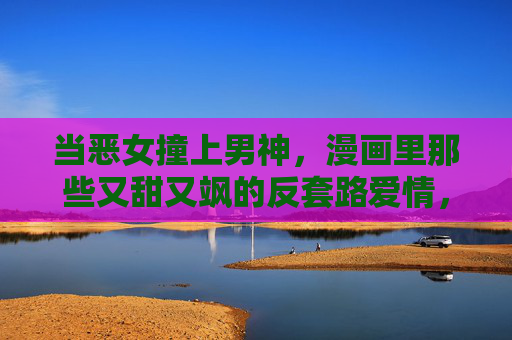 当恶女撞上男神,漫画里那些又甜又飒的反套路爱情,恶女×男神,漫画反套路甜飒爱情 当恶女撞上男神,漫画里那些又甜又飒的反套路爱情,恶女×男神,漫画反套路甜飒爱情