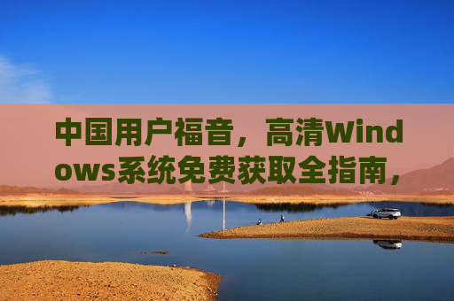 中国用户福音,高清Windows系统免费获取全指南,中国用户福音,高清Windows系统免费获取全指南 中国用户福音,高清Windows系统免费获取全指南,中国用户福音,高清Windows系统免费获取全指南