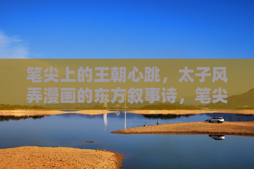 笔尖上的王朝心跳,太子风弄漫画的东方叙事诗,笔尖下的王朝心跳,太子风弄漫画东方叙事诗 笔尖上的王朝心跳,太子风弄漫画的东方叙事诗,笔尖下的王朝心跳,太子风弄漫画东方叙事诗