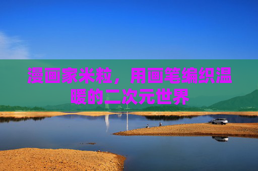 漫画家米粒,用画笔编织温暖的二次元世界 漫画家米粒,用画笔编织温暖的二次元世界