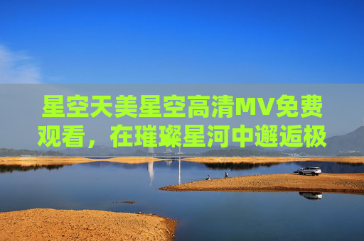 星空天美星空高清MV免费观看，在璀璨星河中邂逅极致视听盛宴，星空天美高清MV免费观看，璀璨星河中的极致视听盛宴