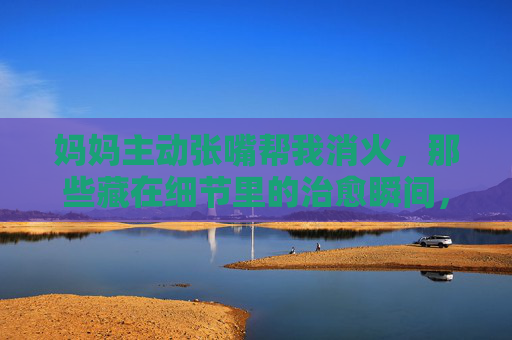 妈妈主动张嘴帮我消火,那些藏在细节里的治愈瞬间,妈妈主动张嘴帮我消火,藏在细节里的治愈 妈妈主动张嘴帮我消火,那些藏在细节里的治愈瞬间,妈妈主动张嘴帮我消火,藏在细节里的治愈