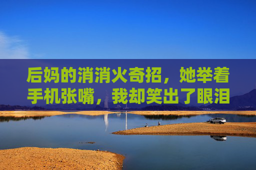 后妈的消消火奇招,她举着手机张嘴,我却笑出了眼泪 后妈的消消火奇招,她举着手机张嘴,我却笑出了眼泪