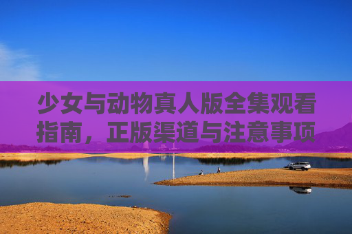 少女与动物真人版全集观看指南,正版渠道与注意事项,少女与动物真人版全集观看指南,正版渠道与注意事项 少女与动物真人版全集观看指南,正版渠道与注意事项,少女与动物真人版全集观看指南,正版渠道与注意事项