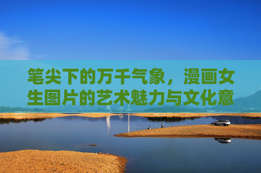 笔尖下的万千气象,漫画女生图片的艺术魅力与文化意涵,笔尖万象,漫画女生的艺术魅力与文化意蕴 笔尖下的万千气象,漫画女生图片的艺术魅力与文化意涵,笔尖万象,漫画女生的艺术魅力与文化意蕴