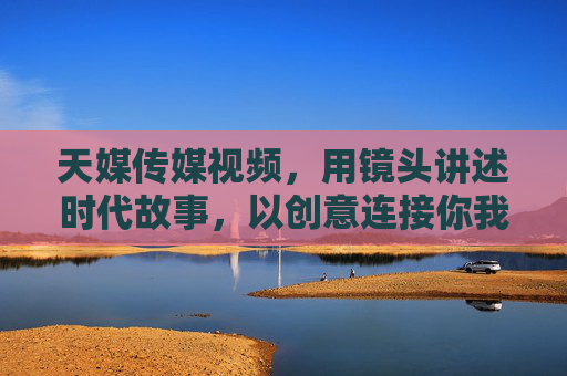 天媒传媒视频,用镜头讲述时代故事,以创意连接你我,镜头映时代,创意连你我 天媒传媒视频,用镜头讲述时代故事,以创意连接你我,镜头映时代,创意连你我