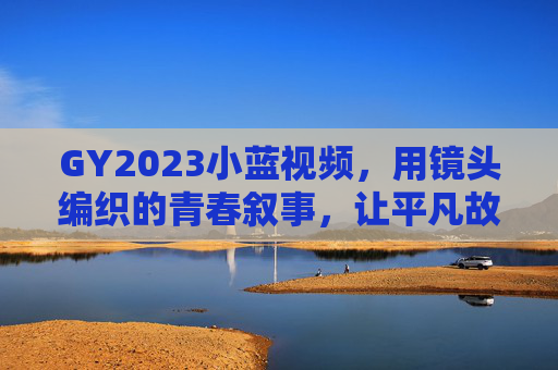 GY2023小蓝视频，用镜头编织的青春叙事，让平凡故事闪耀微光