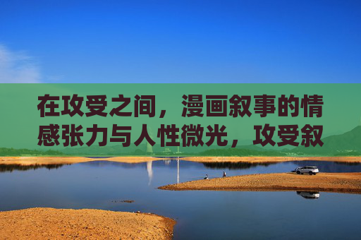 在攻受之间,漫画叙事的情感张力与人性微光,攻受叙事,情感张力与人性微光 在攻受之间,漫画叙事的情感张力与人性微光,攻受叙事,情感张力与人性微光