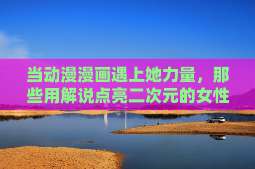 当动漫漫画遇上她力量，那些用解说点亮二次元的女性声音，她力量，点亮二次元的女性解说