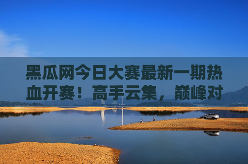 黑瓜网今日大赛最新一期热血开赛！高手云集，巅峰对决一触即发，黑瓜网今日大赛热血开赛 高手云集巅峰对决一触即发