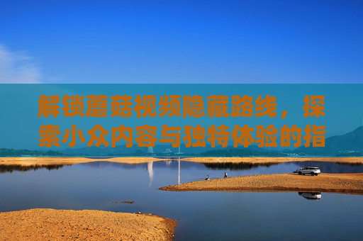 解锁蘑菇视频隐藏路线,探索小众内容与独特体验的指南,解锁蘑菇视频隐藏路线,小众独特体验指南 解锁蘑菇视频隐藏路线,探索小众内容与独特体验的指南,解锁蘑菇视频隐藏路线,小众独特体验指南