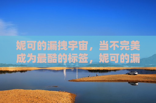 妮可的漏拽宇宙,当不完美成为最酷的标签,妮可的漏拽宇宙,不完美的酷标签 妮可的漏拽宇宙,当不完美成为最酷的标签,妮可的漏拽宇宙,不完美的酷标签