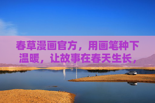 春草漫画官方,用画笔种下温暖,让故事在春天生长,春草漫画,画笔种暖,故事春生长 春草漫画官方,用画笔种下温暖,让故事在春天生长,春草漫画,画笔种暖,故事春生长