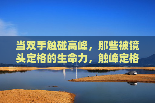当双手触碰高峰，那些被镜头定格的生命力，触峰定格，镜头里的生命力