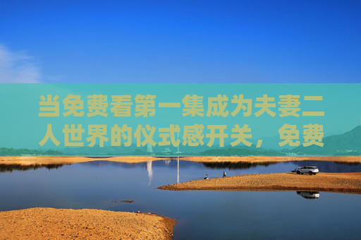 当免费看第一集成为夫妻二人世界的仪式感开关,免费看第一集,夫妻二人世界的仪式感开关 当免费看第一集成为夫妻二人世界的仪式感开关,免费看第一集,夫妻二人世界的仪式感开关