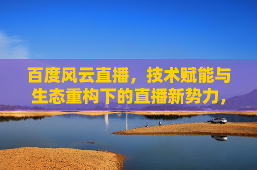 百度风云直播，技术赋能与生态重构下的直播新势力，百度风云直播，技术赋能生态重构，直播新势力崛起