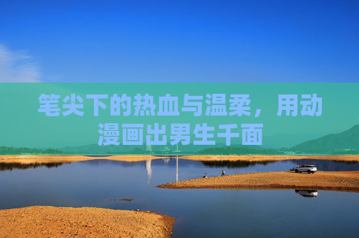 笔尖下的热血与温柔,用动漫画出男生千面 笔尖下的热血与温柔,用动漫画出男生千面