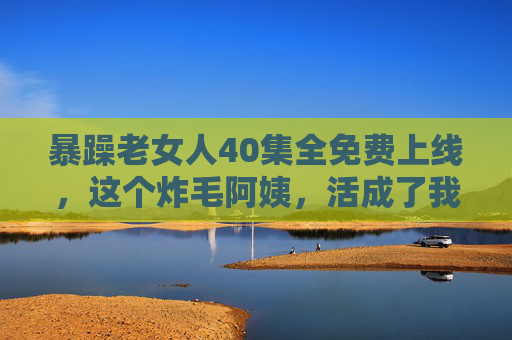 暴躁老女人40集全免费上线，这个炸毛阿姨，活成了我们最羡慕的样子？暴躁老女人40集全免费上线，炸毛阿姨活成我们最羡慕的样子？