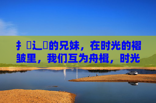 扌喿辶畐的兄妹,在时光的褶皱里,我们互为舟楫,时光褶皱里的舟楫兄妹 扌喿辶畐的兄妹,在时光的褶皱里,我们互为舟楫,时光褶皱里的舟楫兄妹