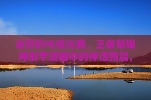 后羿的弓弦再响,王者荣耀神射手漫画中的神话新篇,后羿弓弦再响,王者荣耀神射手神话新篇 后羿的弓弦再响,王者荣耀神射手漫画中的神话新篇,后羿弓弦再响,王者荣耀神射手神话新篇