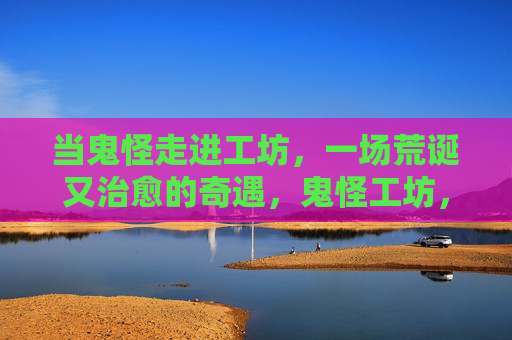 当鬼怪走进工坊,一场荒诞又治愈的奇遇,鬼怪工坊,一场荒诞治愈的奇遇 当鬼怪走进工坊,一场荒诞又治愈的奇遇,鬼怪工坊,一场荒诞治愈的奇遇
