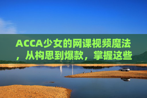ACCA少女的网课视频魔法,从构思到爆款,掌握这些制作技巧 ACCA少女的网课视频魔法,从构思到爆款,掌握这些制作技巧