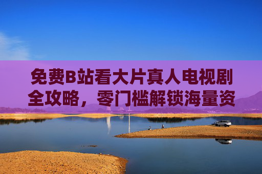 免费B站看大片真人电视剧全攻略,零门槛解锁海量资源,附详细教程!免费B站看大片真人电视剧全攻略,零门槛解锁海量资源附详细教程 免费B站看大片真人电视剧全攻略,零门槛解锁海量资源,附详细教程!免费B站看大片真人电视剧全攻略,零门槛解锁海量资源附详细教程