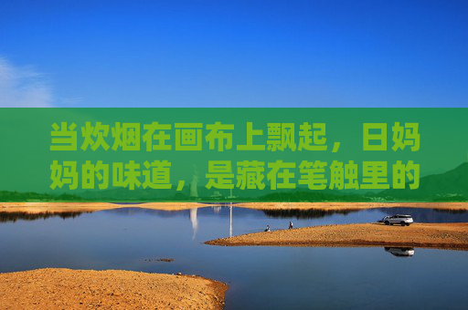 当炊烟在画布上飘起,日妈妈的味道,是藏在笔触里的温柔,炊烟画布,日妈妈的温柔笔触 当炊烟在画布上飘起,日妈妈的味道,是藏在笔触里的温柔,炊烟画布,日妈妈的温柔笔触