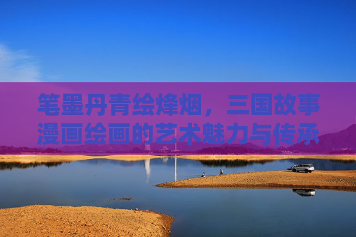 笔墨丹青绘烽烟,三国故事漫画绘画的艺术魅力与传承,笔墨丹青绘烽烟,三国漫画的艺术魅力与传承 笔墨丹青绘烽烟,三国故事漫画绘画的艺术魅力与传承,笔墨丹青绘烽烟,三国漫画的艺术魅力与传承