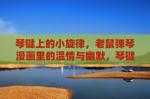 琴键上的小旋律,老鼠弹琴漫画里的温情与幽默,琴键上的温情幽默,老鼠弹琴漫画 琴键上的小旋律,老鼠弹琴漫画里的温情与幽默,琴键上的温情幽默,老鼠弹琴漫画