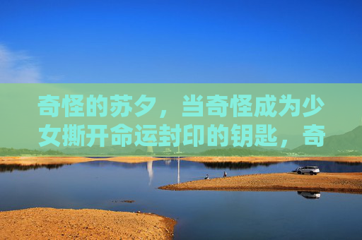 奇怪的苏夕,当奇怪成为少女撕开命运封印的钥匙,奇怪成钥,苏夕撕开命运封印 奇怪的苏夕,当奇怪成为少女撕开命运封印的钥匙,奇怪成钥,苏夕撕开命运封印