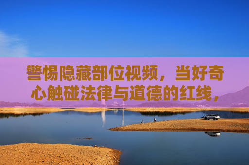 警惕隐藏部位视频，当好奇心触碰法律与道德的红线，警惕隐藏部位视频，好奇心触碰法律道德红线