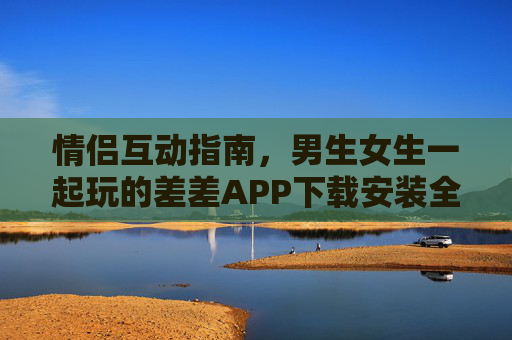 情侣互动指南，男生女生一起玩的差差APP下载安装全攻略，情侣互动差差APP下载安装全攻略