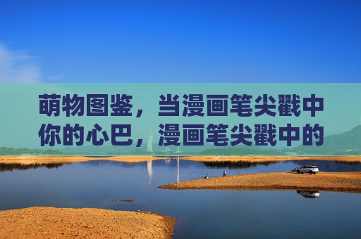 萌物图鉴，当漫画笔尖戳中你的心巴，漫画笔尖戳中的萌物心巴图鉴