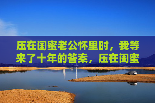 压在闺蜜老公怀里时，我等来了十年的答案，压在闺蜜老公怀里，等来十年答案