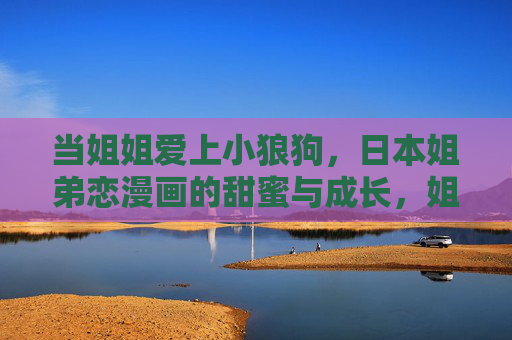 当姐姐爱上小狼狗,日本姐弟恋漫画的甜蜜与成长,姐姐与小狼狗,日本姐弟恋漫画的甜蜜成长 当姐姐爱上小狼狗,日本姐弟恋漫画的甜蜜与成长,姐姐与小狼狗,日本姐弟恋漫画的甜蜜成长