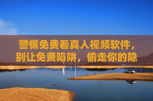 警惕免费看真人视频软件,别让免费陷阱,偷走你的隐私与安全,警惕免费真人视频软件,别让免费陷阱偷走你的隐私与安全 警惕免费看真人视频软件,别让免费陷阱,偷走你的隐私与安全,警惕免费真人视频软件,别让免费陷阱偷走你的隐私与安全