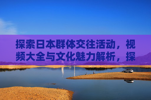 探索日本群体交往活动，视频大全与文化魅力解析，探索日本群体交往活动，视频大全与文化魅力解析