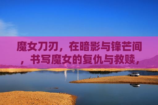 魔女刀刃,在暗影与锋芒间,书写魔女的复仇与救赎,魔女刀刃,暗影锋芒间,书复仇与救赎 魔女刀刃,在暗影与锋芒间,书写魔女的复仇与救赎,魔女刀刃,暗影锋芒间,书复仇与救赎