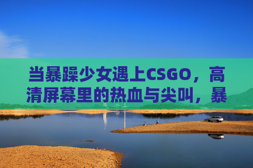 当暴躁少女遇上CSGO，高清屏幕里的热血与尖叫，暴躁少女×CSGO，高清屏幕里的热血尖叫