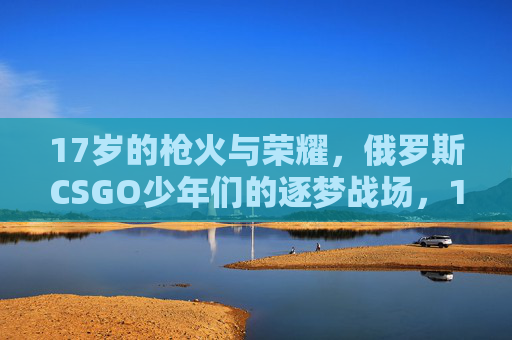 17岁的枪火与荣耀,俄罗斯CSGO少年们的逐梦战场,17岁枪火荣耀,俄罗斯CSGO少年逐梦战场 17岁的枪火与荣耀,俄罗斯CSGO少年们的逐梦战场,17岁枪火荣耀,俄罗斯CSGO少年逐梦战场