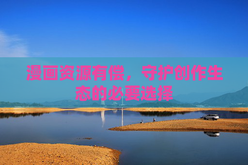 漫画资源有偿,守护创作生态的必要选择 漫画资源有偿,守护创作生态的必要选择