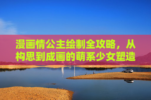 漫画情公主绘制全攻略,从构思到成画的萌系少女塑造指南,漫画情公主萌系少女绘制全攻略,从构思到成画 漫画情公主绘制全攻略,从构思到成画的萌系少女塑造指南,漫画情公主萌系少女绘制全攻略,从构思到成画