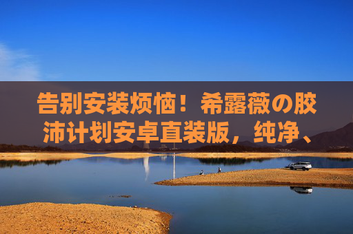 告别安装烦恼!希露薇の胶沛计划安卓直装版,纯净、高效、一键直达 告别安装烦恼!希露薇の胶沛计划安卓直装版,纯净、高效、一键直达